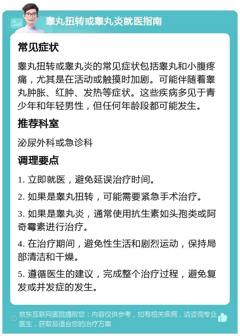 睾丸扭转或睾丸炎就医指南 常见症状 睾丸扭转或睾丸炎的常见症状包括睾丸和小腹疼痛，尤其是在活动或触摸时加剧。可能伴随着睾丸肿胀、红肿、发热等症状。这些疾病多见于青少年和年轻男性，但任何年龄段都可能发生。 推荐科室 泌尿外科或急诊科 调理要点 1. 立即就医，避免延误治疗时间。 2. 如果是睾丸扭转，可能需要紧急手术治疗。 3. 如果是睾丸炎，通常使用抗生素如头孢类或阿奇霉素进行治疗。 4. 在治疗期间，避免性生活和剧烈运动，保持局部清洁和干燥。 5. 遵循医生的建议，完成整个治疗过程，避免复发或并发症的发生。