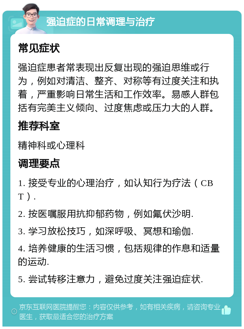 强迫症的日常调理与治疗 常见症状 强迫症患者常表现出反复出现的强迫思维或行为，例如对清洁、整齐、对称等有过度关注和执着，严重影响日常生活和工作效率。易感人群包括有完美主义倾向、过度焦虑或压力大的人群。 推荐科室 精神科或心理科 调理要点 1. 接受专业的心理治疗，如认知行为疗法（CBT）. 2. 按医嘱服用抗抑郁药物，例如氟伏沙明. 3. 学习放松技巧，如深呼吸、冥想和瑜伽. 4. 培养健康的生活习惯，包括规律的作息和适量的运动. 5. 尝试转移注意力，避免过度关注强迫症状.