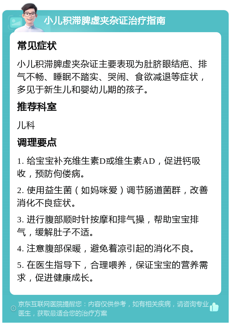 小儿积滞脾虚夹杂证治疗指南 常见症状 小儿积滞脾虚夹杂证主要表现为肚脐眼结疤、排气不畅、睡眠不踏实、哭闹、食欲减退等症状，多见于新生儿和婴幼儿期的孩子。 推荐科室 儿科 调理要点 1. 给宝宝补充维生素D或维生素AD，促进钙吸收，预防佝偻病。 2. 使用益生菌（如妈咪爱）调节肠道菌群，改善消化不良症状。 3. 进行腹部顺时针按摩和排气操，帮助宝宝排气，缓解肚子不适。 4. 注意腹部保暖，避免着凉引起的消化不良。 5. 在医生指导下，合理喂养，保证宝宝的营养需求，促进健康成长。