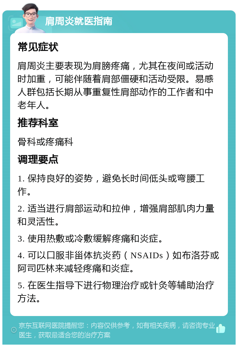 肩周炎就医指南 常见症状 肩周炎主要表现为肩膀疼痛，尤其在夜间或活动时加重，可能伴随着肩部僵硬和活动受限。易感人群包括长期从事重复性肩部动作的工作者和中老年人。 推荐科室 骨科或疼痛科 调理要点 1. 保持良好的姿势，避免长时间低头或弯腰工作。 2. 适当进行肩部运动和拉伸，增强肩部肌肉力量和灵活性。 3. 使用热敷或冷敷缓解疼痛和炎症。 4. 可以口服非甾体抗炎药（NSAIDs）如布洛芬或阿司匹林来减轻疼痛和炎症。 5. 在医生指导下进行物理治疗或针灸等辅助治疗方法。