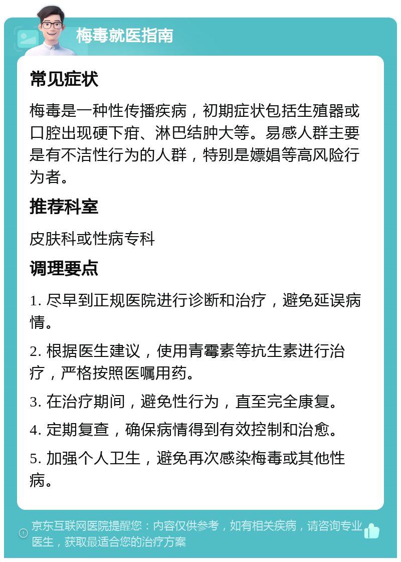 梅毒就医指南 常见症状 梅毒是一种性传播疾病，初期症状包括生殖器或口腔出现硬下疳、淋巴结肿大等。易感人群主要是有不洁性行为的人群，特别是嫖娼等高风险行为者。 推荐科室 皮肤科或性病专科 调理要点 1. 尽早到正规医院进行诊断和治疗，避免延误病情。 2. 根据医生建议，使用青霉素等抗生素进行治疗，严格按照医嘱用药。 3. 在治疗期间，避免性行为，直至完全康复。 4. 定期复查，确保病情得到有效控制和治愈。 5. 加强个人卫生，避免再次感染梅毒或其他性病。