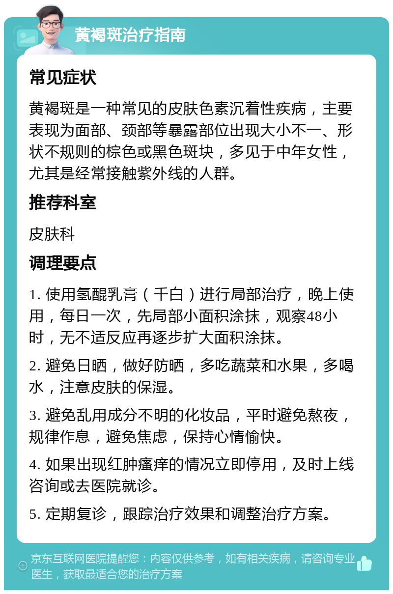 黄褐斑治疗指南 常见症状 黄褐斑是一种常见的皮肤色素沉着性疾病，主要表现为面部、颈部等暴露部位出现大小不一、形状不规则的棕色或黑色斑块，多见于中年女性，尤其是经常接触紫外线的人群。 推荐科室 皮肤科 调理要点 1. 使用氢醌乳膏（千白）进行局部治疗，晚上使用，每日一次，先局部小面积涂抹，观察48小时，无不适反应再逐步扩大面积涂抹。 2. 避免日晒，做好防晒，多吃蔬菜和水果，多喝水，注意皮肤的保湿。 3. 避免乱用成分不明的化妆品，平时避免熬夜，规律作息，避免焦虑，保持心情愉快。 4. 如果出现红肿瘙痒的情况立即停用，及时上线咨询或去医院就诊。 5. 定期复诊，跟踪治疗效果和调整治疗方案。