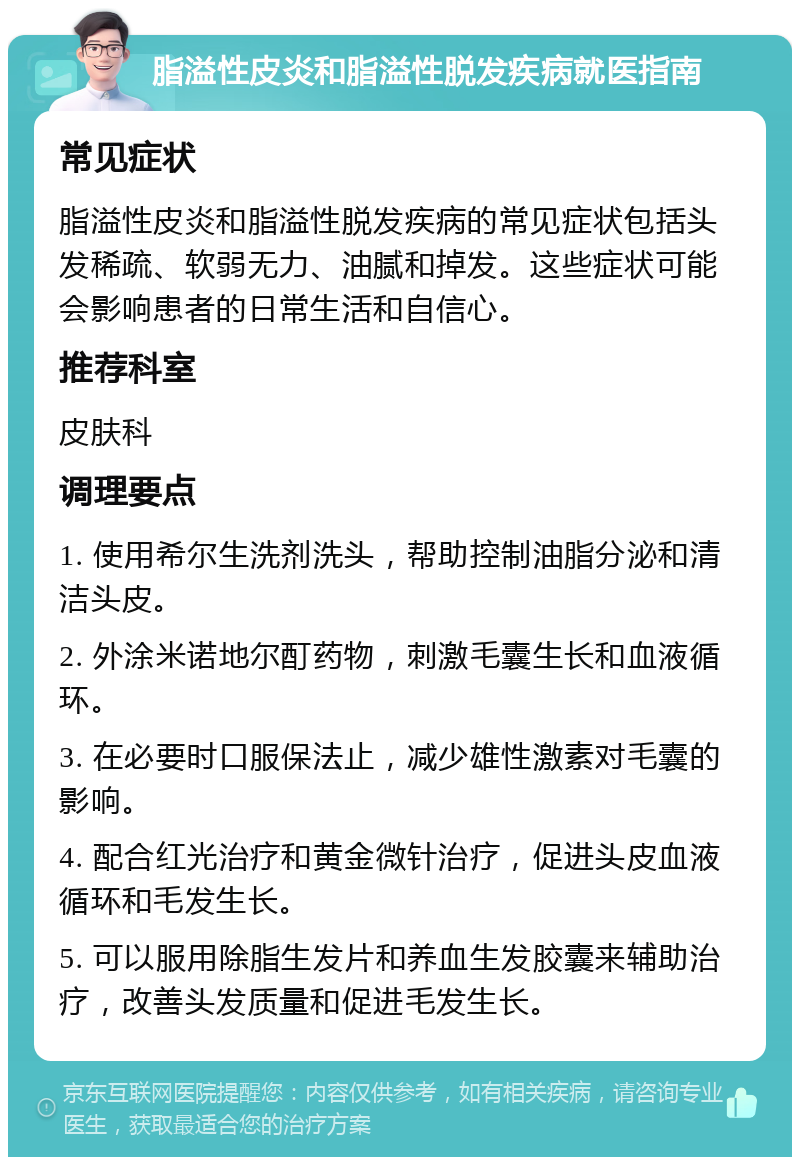 脂溢性皮炎和脂溢性脱发疾病就医指南 常见症状 脂溢性皮炎和脂溢性脱发疾病的常见症状包括头发稀疏、软弱无力、油腻和掉发。这些症状可能会影响患者的日常生活和自信心。 推荐科室 皮肤科 调理要点 1. 使用希尔生洗剂洗头，帮助控制油脂分泌和清洁头皮。 2. 外涂米诺地尔酊药物，刺激毛囊生长和血液循环。 3. 在必要时口服保法止，减少雄性激素对毛囊的影响。 4. 配合红光治疗和黄金微针治疗，促进头皮血液循环和毛发生长。 5. 可以服用除脂生发片和养血生发胶囊来辅助治疗，改善头发质量和促进毛发生长。