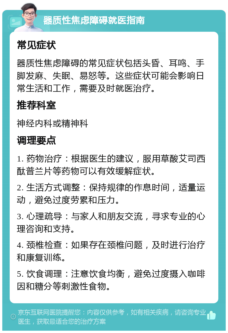 器质性焦虑障碍就医指南 常见症状 器质性焦虑障碍的常见症状包括头昏、耳鸣、手脚发麻、失眠、易怒等。这些症状可能会影响日常生活和工作，需要及时就医治疗。 推荐科室 神经内科或精神科 调理要点 1. 药物治疗：根据医生的建议，服用草酸艾司西酞普兰片等药物可以有效缓解症状。 2. 生活方式调整：保持规律的作息时间，适量运动，避免过度劳累和压力。 3. 心理疏导：与家人和朋友交流，寻求专业的心理咨询和支持。 4. 颈椎检查：如果存在颈椎问题，及时进行治疗和康复训练。 5. 饮食调理：注意饮食均衡，避免过度摄入咖啡因和糖分等刺激性食物。