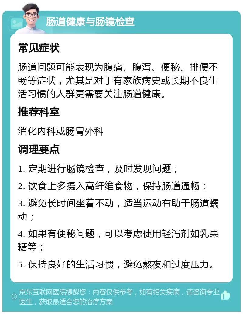 肠道健康与肠镜检查 常见症状 肠道问题可能表现为腹痛、腹泻、便秘、排便不畅等症状，尤其是对于有家族病史或长期不良生活习惯的人群更需要关注肠道健康。 推荐科室 消化内科或肠胃外科 调理要点 1. 定期进行肠镜检查，及时发现问题； 2. 饮食上多摄入高纤维食物，保持肠道通畅； 3. 避免长时间坐着不动，适当运动有助于肠道蠕动； 4. 如果有便秘问题，可以考虑使用轻泻剂如乳果糖等； 5. 保持良好的生活习惯，避免熬夜和过度压力。