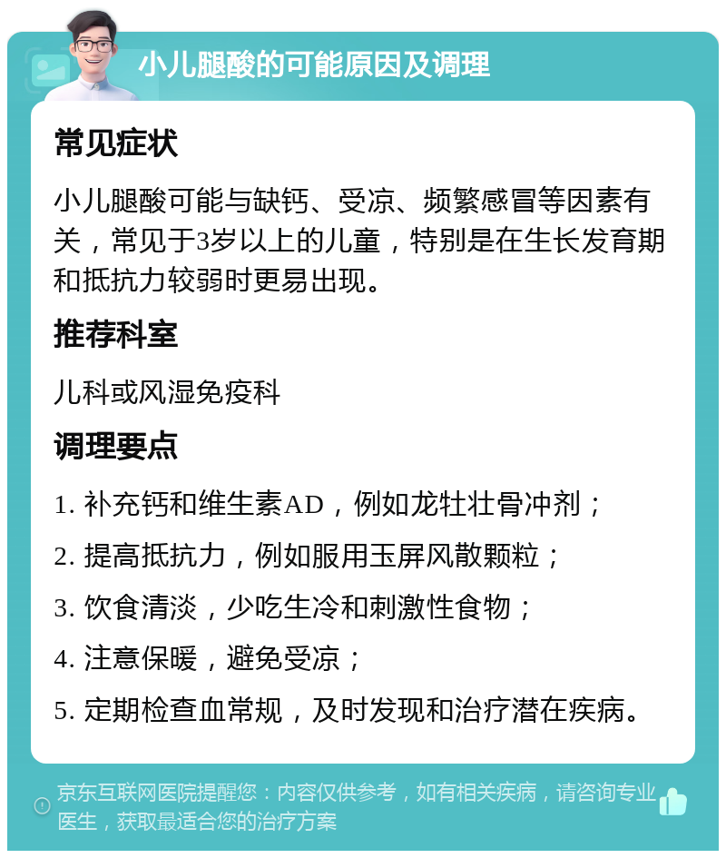 小儿腿酸的可能原因及调理 常见症状 小儿腿酸可能与缺钙、受凉、频繁感冒等因素有关，常见于3岁以上的儿童，特别是在生长发育期和抵抗力较弱时更易出现。 推荐科室 儿科或风湿免疫科 调理要点 1. 补充钙和维生素AD，例如龙牡壮骨冲剂； 2. 提高抵抗力，例如服用玉屏风散颗粒； 3. 饮食清淡，少吃生冷和刺激性食物； 4. 注意保暖，避免受凉； 5. 定期检查血常规，及时发现和治疗潜在疾病。