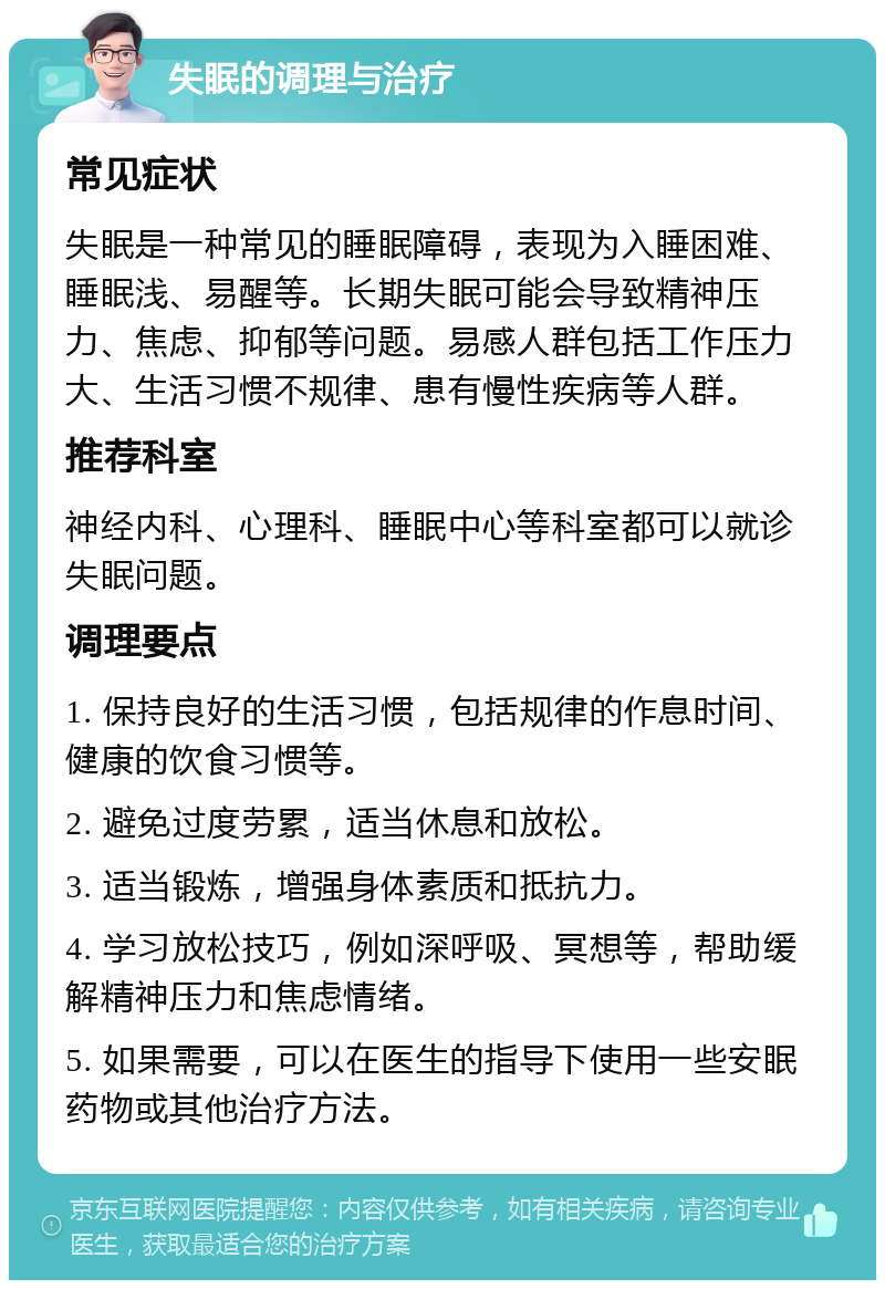 失眠的调理与治疗 常见症状 失眠是一种常见的睡眠障碍，表现为入睡困难、睡眠浅、易醒等。长期失眠可能会导致精神压力、焦虑、抑郁等问题。易感人群包括工作压力大、生活习惯不规律、患有慢性疾病等人群。 推荐科室 神经内科、心理科、睡眠中心等科室都可以就诊失眠问题。 调理要点 1. 保持良好的生活习惯，包括规律的作息时间、健康的饮食习惯等。 2. 避免过度劳累，适当休息和放松。 3. 适当锻炼，增强身体素质和抵抗力。 4. 学习放松技巧，例如深呼吸、冥想等，帮助缓解精神压力和焦虑情绪。 5. 如果需要，可以在医生的指导下使用一些安眠药物或其他治疗方法。