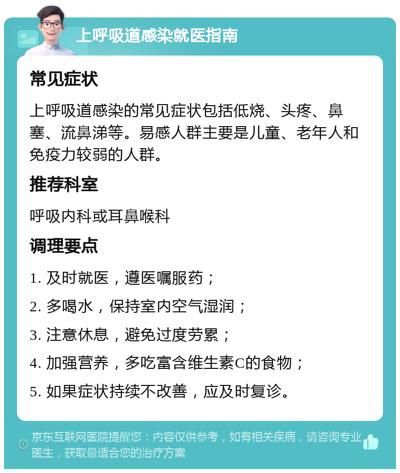 上呼吸道感染就医指南 常见症状 上呼吸道感染的常见症状包括低烧、头疼、鼻塞、流鼻涕等。易感人群主要是儿童、老年人和免疫力较弱的人群。 推荐科室 呼吸内科或耳鼻喉科 调理要点 1. 及时就医，遵医嘱服药； 2. 多喝水，保持室内空气湿润； 3. 注意休息，避免过度劳累； 4. 加强营养，多吃富含维生素C的食物； 5. 如果症状持续不改善，应及时复诊。