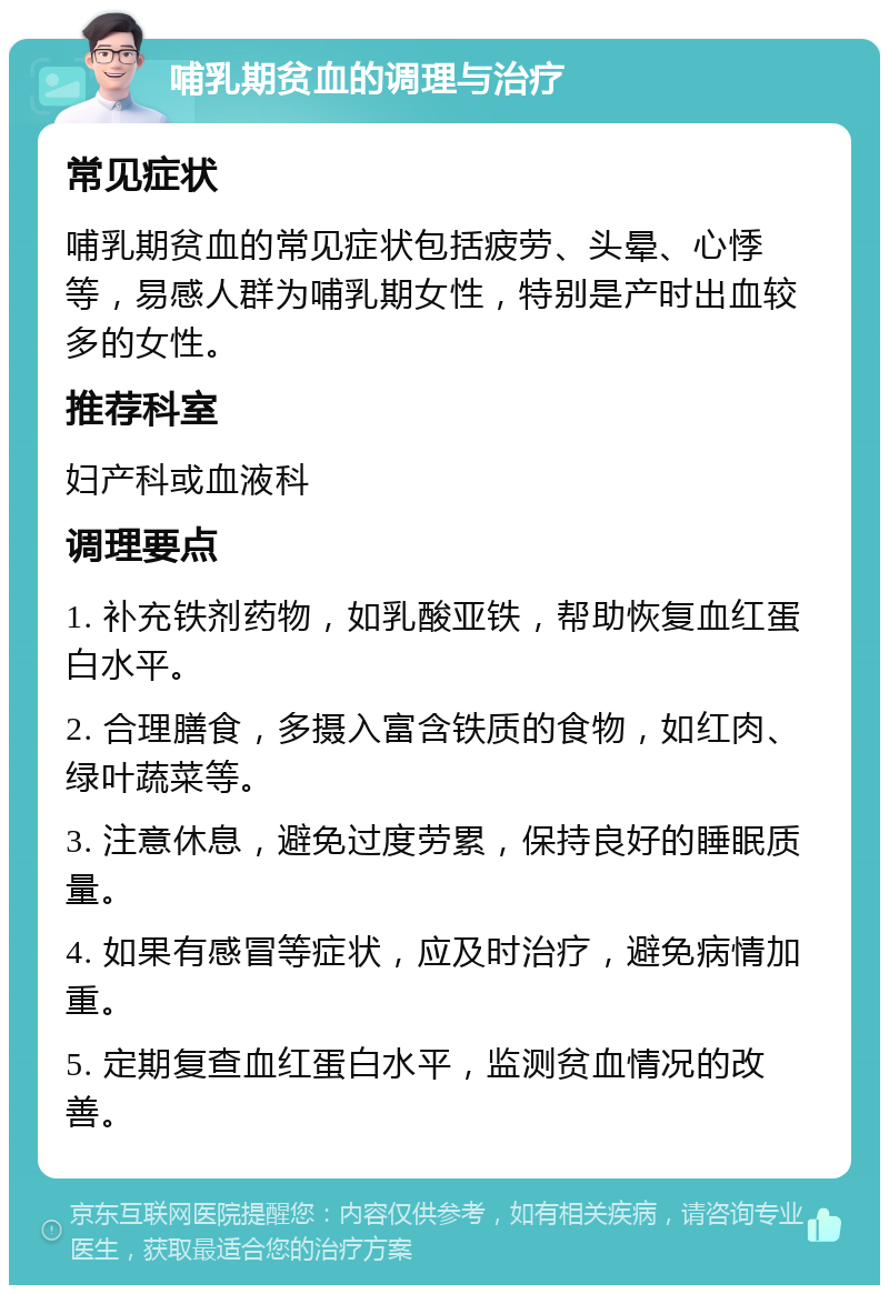 哺乳期贫血的调理与治疗 常见症状 哺乳期贫血的常见症状包括疲劳、头晕、心悸等，易感人群为哺乳期女性，特别是产时出血较多的女性。 推荐科室 妇产科或血液科 调理要点 1. 补充铁剂药物，如乳酸亚铁，帮助恢复血红蛋白水平。 2. 合理膳食，多摄入富含铁质的食物，如红肉、绿叶蔬菜等。 3. 注意休息，避免过度劳累，保持良好的睡眠质量。 4. 如果有感冒等症状，应及时治疗，避免病情加重。 5. 定期复查血红蛋白水平，监测贫血情况的改善。