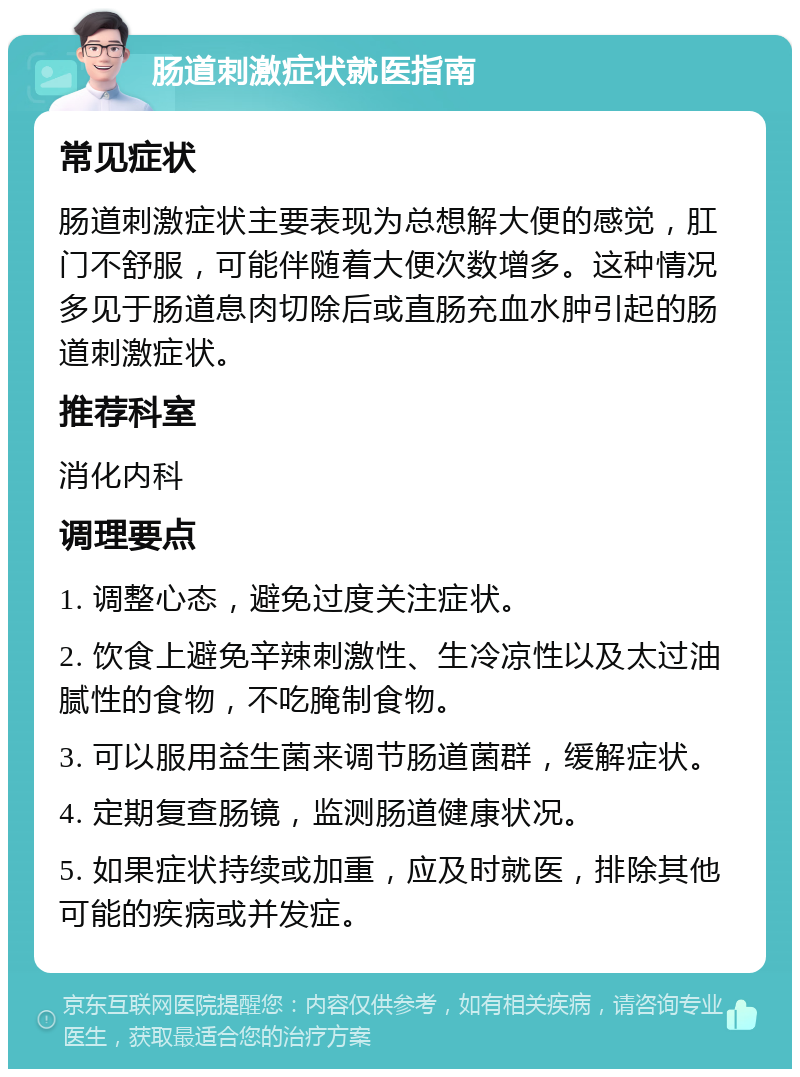 肠道刺激症状就医指南 常见症状 肠道刺激症状主要表现为总想解大便的感觉，肛门不舒服，可能伴随着大便次数增多。这种情况多见于肠道息肉切除后或直肠充血水肿引起的肠道刺激症状。 推荐科室 消化内科 调理要点 1. 调整心态，避免过度关注症状。 2. 饮食上避免辛辣刺激性、生冷凉性以及太过油腻性的食物，不吃腌制食物。 3. 可以服用益生菌来调节肠道菌群，缓解症状。 4. 定期复查肠镜，监测肠道健康状况。 5. 如果症状持续或加重，应及时就医，排除其他可能的疾病或并发症。