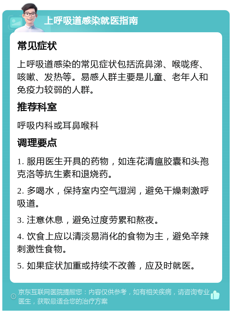 上呼吸道感染就医指南 常见症状 上呼吸道感染的常见症状包括流鼻涕、喉咙疼、咳嗽、发热等。易感人群主要是儿童、老年人和免疫力较弱的人群。 推荐科室 呼吸内科或耳鼻喉科 调理要点 1. 服用医生开具的药物，如连花清瘟胶囊和头孢克洛等抗生素和退烧药。 2. 多喝水，保持室内空气湿润，避免干燥刺激呼吸道。 3. 注意休息，避免过度劳累和熬夜。 4. 饮食上应以清淡易消化的食物为主，避免辛辣刺激性食物。 5. 如果症状加重或持续不改善，应及时就医。