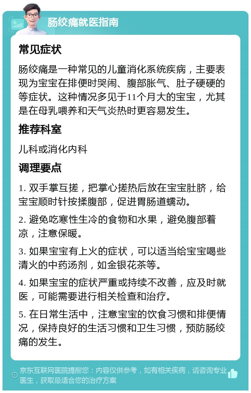 肠绞痛就医指南 常见症状 肠绞痛是一种常见的儿童消化系统疾病，主要表现为宝宝在排便时哭闹、腹部胀气、肚子硬硬的等症状。这种情况多见于11个月大的宝宝，尤其是在母乳喂养和天气炎热时更容易发生。 推荐科室 儿科或消化内科 调理要点 1. 双手掌互搓，把掌心搓热后放在宝宝肚脐，给宝宝顺时针按揉腹部，促进胃肠道蠕动。 2. 避免吃寒性生冷的食物和水果，避免腹部着凉，注意保暖。 3. 如果宝宝有上火的症状，可以适当给宝宝喝些清火的中药汤剂，如金银花茶等。 4. 如果宝宝的症状严重或持续不改善，应及时就医，可能需要进行相关检查和治疗。 5. 在日常生活中，注意宝宝的饮食习惯和排便情况，保持良好的生活习惯和卫生习惯，预防肠绞痛的发生。