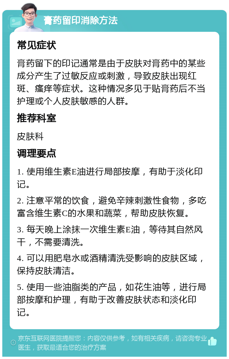 膏药留印消除方法 常见症状 膏药留下的印记通常是由于皮肤对膏药中的某些成分产生了过敏反应或刺激，导致皮肤出现红斑、瘙痒等症状。这种情况多见于贴膏药后不当护理或个人皮肤敏感的人群。 推荐科室 皮肤科 调理要点 1. 使用维生素E油进行局部按摩，有助于淡化印记。 2. 注意平常的饮食，避免辛辣刺激性食物，多吃富含维生素C的水果和蔬菜，帮助皮肤恢复。 3. 每天晚上涂抹一次维生素E油，等待其自然风干，不需要清洗。 4. 可以用肥皂水或酒精清洗受影响的皮肤区域，保持皮肤清洁。 5. 使用一些油脂类的产品，如花生油等，进行局部按摩和护理，有助于改善皮肤状态和淡化印记。