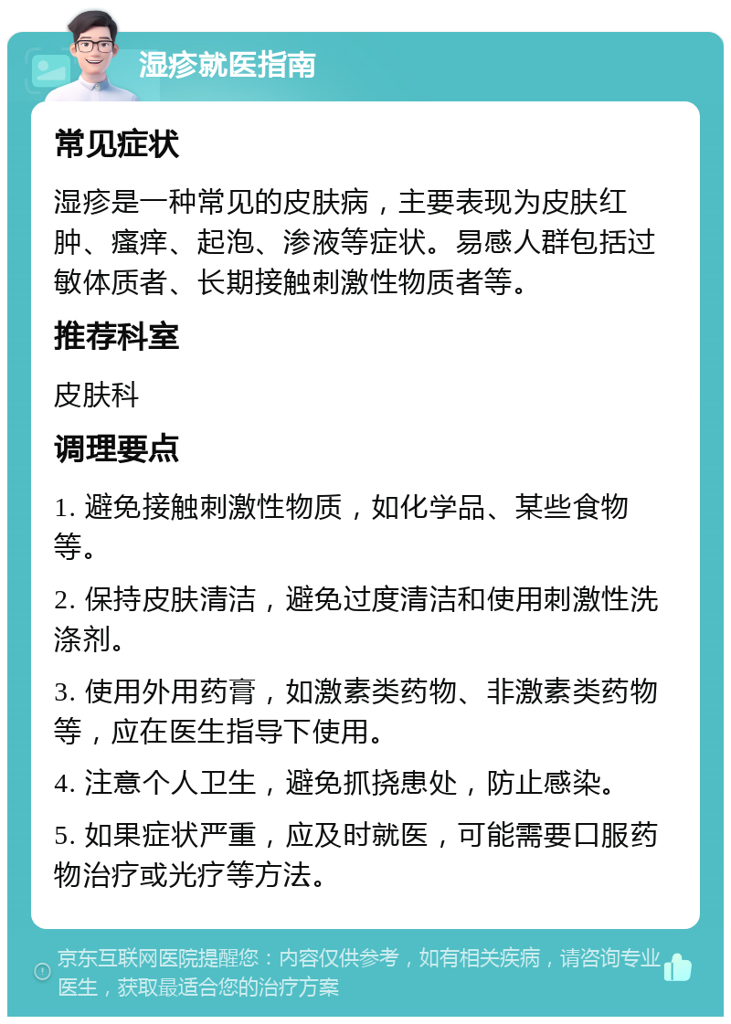 湿疹就医指南 常见症状 湿疹是一种常见的皮肤病，主要表现为皮肤红肿、瘙痒、起泡、渗液等症状。易感人群包括过敏体质者、长期接触刺激性物质者等。 推荐科室 皮肤科 调理要点 1. 避免接触刺激性物质，如化学品、某些食物等。 2. 保持皮肤清洁，避免过度清洁和使用刺激性洗涤剂。 3. 使用外用药膏，如激素类药物、非激素类药物等，应在医生指导下使用。 4. 注意个人卫生，避免抓挠患处，防止感染。 5. 如果症状严重，应及时就医，可能需要口服药物治疗或光疗等方法。