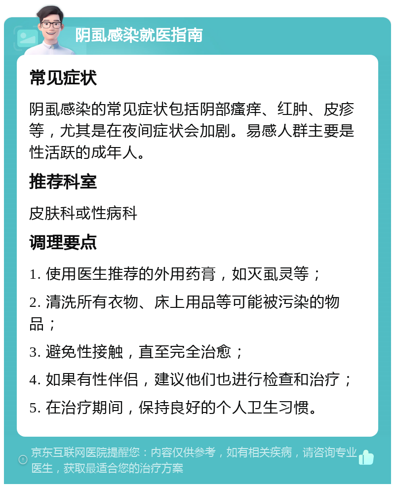 阴虱感染就医指南 常见症状 阴虱感染的常见症状包括阴部瘙痒、红肿、皮疹等，尤其是在夜间症状会加剧。易感人群主要是性活跃的成年人。 推荐科室 皮肤科或性病科 调理要点 1. 使用医生推荐的外用药膏，如灭虱灵等； 2. 清洗所有衣物、床上用品等可能被污染的物品； 3. 避免性接触，直至完全治愈； 4. 如果有性伴侣，建议他们也进行检查和治疗； 5. 在治疗期间，保持良好的个人卫生习惯。