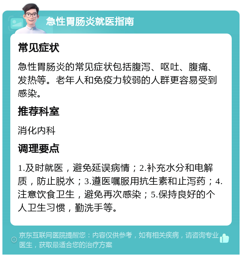 急性胃肠炎就医指南 常见症状 急性胃肠炎的常见症状包括腹泻、呕吐、腹痛、发热等。老年人和免疫力较弱的人群更容易受到感染。 推荐科室 消化内科 调理要点 1.及时就医，避免延误病情；2.补充水分和电解质，防止脱水；3.遵医嘱服用抗生素和止泻药；4.注意饮食卫生，避免再次感染；5.保持良好的个人卫生习惯，勤洗手等。