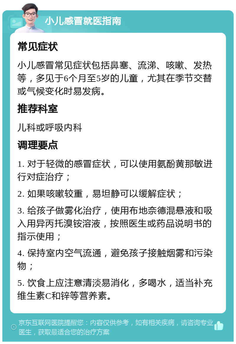 小儿感冒就医指南 常见症状 小儿感冒常见症状包括鼻塞、流涕、咳嗽、发热等，多见于6个月至5岁的儿童，尤其在季节交替或气候变化时易发病。 推荐科室 儿科或呼吸内科 调理要点 1. 对于轻微的感冒症状，可以使用氨酚黄那敏进行对症治疗； 2. 如果咳嗽较重，易坦静可以缓解症状； 3. 给孩子做雾化治疗，使用布地奈德混悬液和吸入用异丙托溴铵溶液，按照医生或药品说明书的指示使用； 4. 保持室内空气流通，避免孩子接触烟雾和污染物； 5. 饮食上应注意清淡易消化，多喝水，适当补充维生素C和锌等营养素。