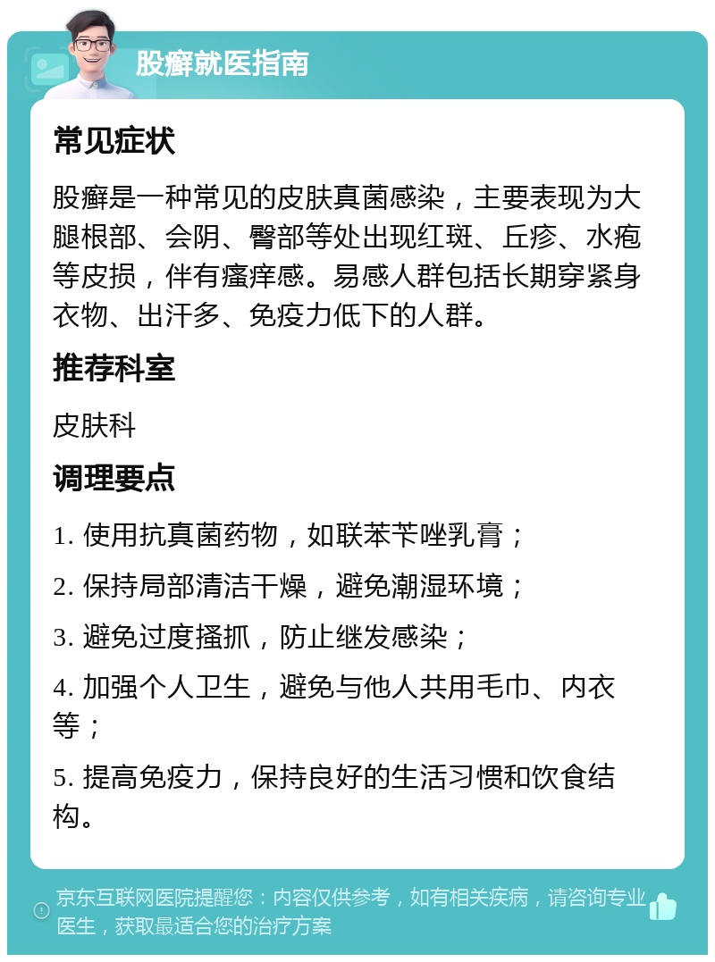 股癣就医指南 常见症状 股癣是一种常见的皮肤真菌感染，主要表现为大腿根部、会阴、臀部等处出现红斑、丘疹、水疱等皮损，伴有瘙痒感。易感人群包括长期穿紧身衣物、出汗多、免疫力低下的人群。 推荐科室 皮肤科 调理要点 1. 使用抗真菌药物，如联苯苄唑乳膏； 2. 保持局部清洁干燥，避免潮湿环境； 3. 避免过度搔抓，防止继发感染； 4. 加强个人卫生，避免与他人共用毛巾、内衣等； 5. 提高免疫力，保持良好的生活习惯和饮食结构。