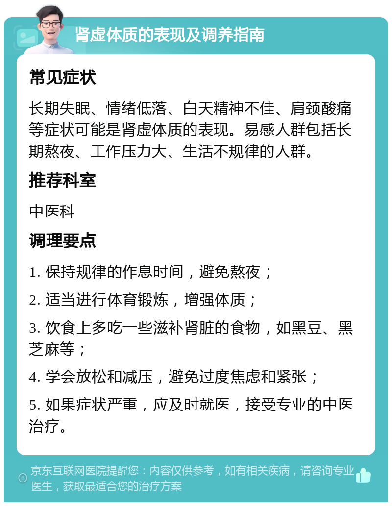 肾虚体质的表现及调养指南 常见症状 长期失眠、情绪低落、白天精神不佳、肩颈酸痛等症状可能是肾虚体质的表现。易感人群包括长期熬夜、工作压力大、生活不规律的人群。 推荐科室 中医科 调理要点 1. 保持规律的作息时间，避免熬夜； 2. 适当进行体育锻炼，增强体质； 3. 饮食上多吃一些滋补肾脏的食物，如黑豆、黑芝麻等； 4. 学会放松和减压，避免过度焦虑和紧张； 5. 如果症状严重，应及时就医，接受专业的中医治疗。