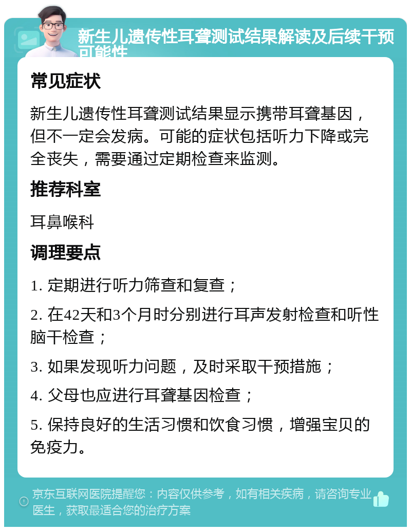 新生儿遗传性耳聋测试结果解读及后续干预可能性 常见症状 新生儿遗传性耳聋测试结果显示携带耳聋基因，但不一定会发病。可能的症状包括听力下降或完全丧失，需要通过定期检查来监测。 推荐科室 耳鼻喉科 调理要点 1. 定期进行听力筛查和复查； 2. 在42天和3个月时分别进行耳声发射检查和听性脑干检查； 3. 如果发现听力问题，及时采取干预措施； 4. 父母也应进行耳聋基因检查； 5. 保持良好的生活习惯和饮食习惯，增强宝贝的免疫力。