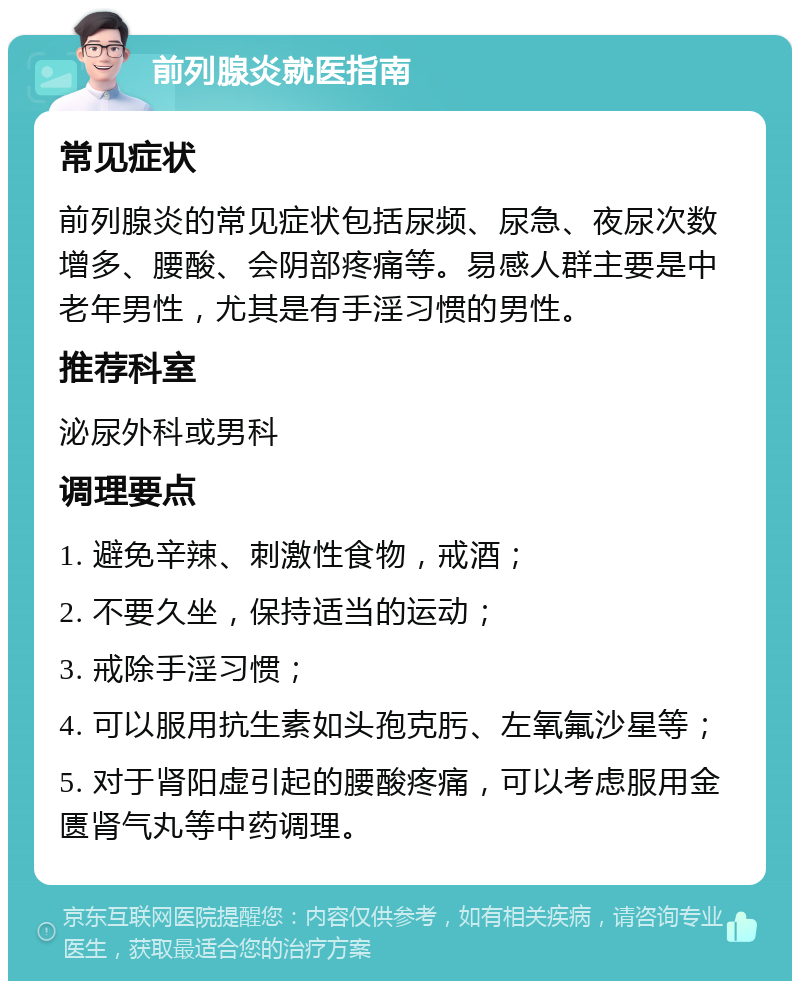 前列腺炎就医指南 常见症状 前列腺炎的常见症状包括尿频、尿急、夜尿次数增多、腰酸、会阴部疼痛等。易感人群主要是中老年男性，尤其是有手淫习惯的男性。 推荐科室 泌尿外科或男科 调理要点 1. 避免辛辣、刺激性食物，戒酒； 2. 不要久坐，保持适当的运动； 3. 戒除手淫习惯； 4. 可以服用抗生素如头孢克肟、左氧氟沙星等； 5. 对于肾阳虚引起的腰酸疼痛，可以考虑服用金匮肾气丸等中药调理。