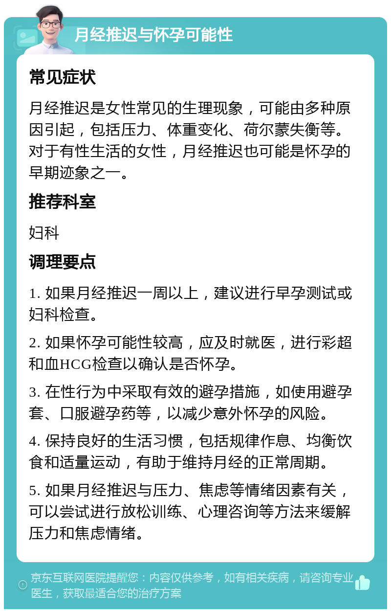 月经推迟与怀孕可能性 常见症状 月经推迟是女性常见的生理现象，可能由多种原因引起，包括压力、体重变化、荷尔蒙失衡等。对于有性生活的女性，月经推迟也可能是怀孕的早期迹象之一。 推荐科室 妇科 调理要点 1. 如果月经推迟一周以上，建议进行早孕测试或妇科检查。 2. 如果怀孕可能性较高，应及时就医，进行彩超和血HCG检查以确认是否怀孕。 3. 在性行为中采取有效的避孕措施，如使用避孕套、口服避孕药等，以减少意外怀孕的风险。 4. 保持良好的生活习惯，包括规律作息、均衡饮食和适量运动，有助于维持月经的正常周期。 5. 如果月经推迟与压力、焦虑等情绪因素有关，可以尝试进行放松训练、心理咨询等方法来缓解压力和焦虑情绪。