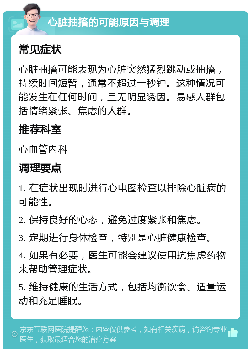 心脏抽搐的可能原因与调理 常见症状 心脏抽搐可能表现为心脏突然猛烈跳动或抽搐，持续时间短暂，通常不超过一秒钟。这种情况可能发生在任何时间，且无明显诱因。易感人群包括情绪紧张、焦虑的人群。 推荐科室 心血管内科 调理要点 1. 在症状出现时进行心电图检查以排除心脏病的可能性。 2. 保持良好的心态，避免过度紧张和焦虑。 3. 定期进行身体检查，特别是心脏健康检查。 4. 如果有必要，医生可能会建议使用抗焦虑药物来帮助管理症状。 5. 维持健康的生活方式，包括均衡饮食、适量运动和充足睡眠。