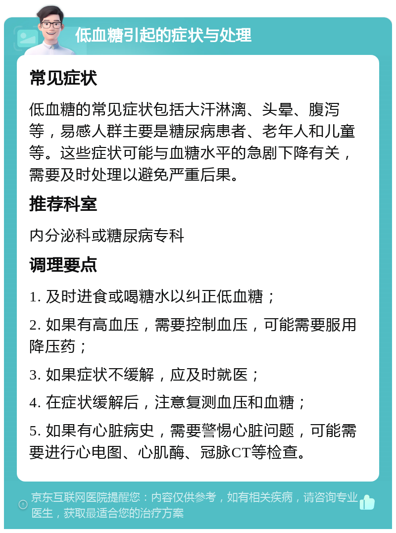 低血糖引起的症状与处理 常见症状 低血糖的常见症状包括大汗淋漓、头晕、腹泻等，易感人群主要是糖尿病患者、老年人和儿童等。这些症状可能与血糖水平的急剧下降有关，需要及时处理以避免严重后果。 推荐科室 内分泌科或糖尿病专科 调理要点 1. 及时进食或喝糖水以纠正低血糖； 2. 如果有高血压，需要控制血压，可能需要服用降压药； 3. 如果症状不缓解，应及时就医； 4. 在症状缓解后，注意复测血压和血糖； 5. 如果有心脏病史，需要警惕心脏问题，可能需要进行心电图、心肌酶、冠脉CT等检查。