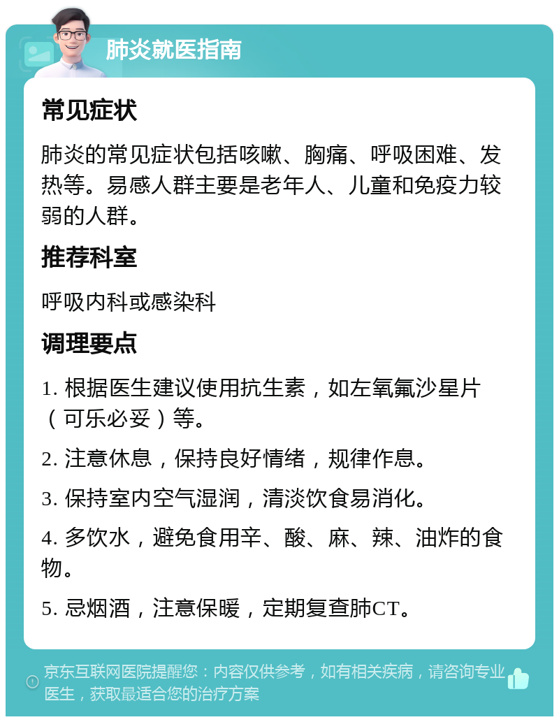 肺炎就医指南 常见症状 肺炎的常见症状包括咳嗽、胸痛、呼吸困难、发热等。易感人群主要是老年人、儿童和免疫力较弱的人群。 推荐科室 呼吸内科或感染科 调理要点 1. 根据医生建议使用抗生素，如左氧氟沙星片（可乐必妥）等。 2. 注意休息，保持良好情绪，规律作息。 3. 保持室内空气湿润，清淡饮食易消化。 4. 多饮水，避免食用辛、酸、麻、辣、油炸的食物。 5. 忌烟酒，注意保暖，定期复查肺CT。