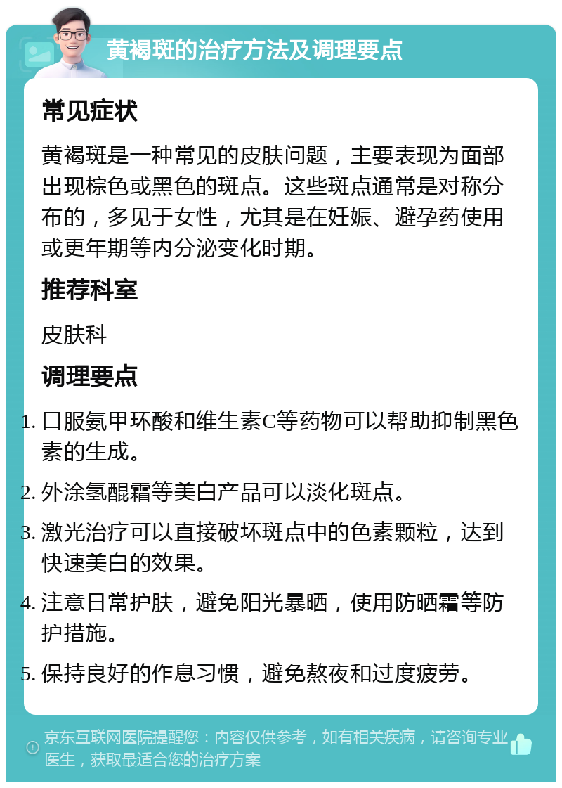 黄褐斑的治疗方法及调理要点 常见症状 黄褐斑是一种常见的皮肤问题，主要表现为面部出现棕色或黑色的斑点。这些斑点通常是对称分布的，多见于女性，尤其是在妊娠、避孕药使用或更年期等内分泌变化时期。 推荐科室 皮肤科 调理要点 口服氨甲环酸和维生素C等药物可以帮助抑制黑色素的生成。 外涂氢醌霜等美白产品可以淡化斑点。 激光治疗可以直接破坏斑点中的色素颗粒，达到快速美白的效果。 注意日常护肤，避免阳光暴晒，使用防晒霜等防护措施。 保持良好的作息习惯，避免熬夜和过度疲劳。