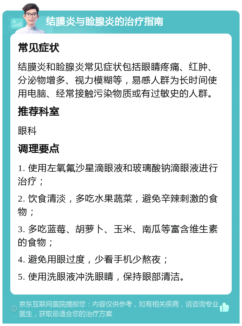 结膜炎与睑腺炎的治疗指南 常见症状 结膜炎和睑腺炎常见症状包括眼睛疼痛、红肿、分泌物增多、视力模糊等，易感人群为长时间使用电脑、经常接触污染物质或有过敏史的人群。 推荐科室 眼科 调理要点 1. 使用左氧氟沙星滴眼液和玻璃酸钠滴眼液进行治疗； 2. 饮食清淡，多吃水果蔬菜，避免辛辣刺激的食物； 3. 多吃蓝莓、胡萝卜、玉米、南瓜等富含维生素的食物； 4. 避免用眼过度，少看手机少熬夜； 5. 使用洗眼液冲洗眼睛，保持眼部清洁。