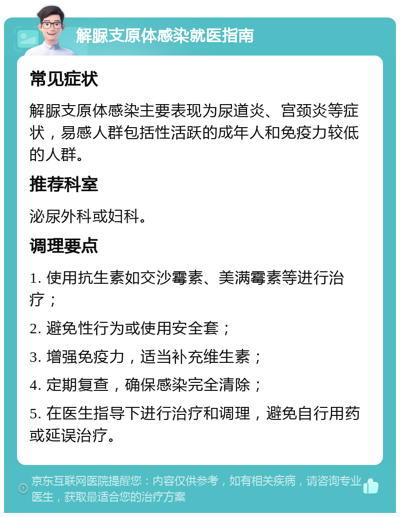 解脲支原体感染就医指南 常见症状 解脲支原体感染主要表现为尿道炎、宫颈炎等症状，易感人群包括性活跃的成年人和免疫力较低的人群。 推荐科室 泌尿外科或妇科。 调理要点 1. 使用抗生素如交沙霉素、美满霉素等进行治疗； 2. 避免性行为或使用安全套； 3. 增强免疫力，适当补充维生素； 4. 定期复查，确保感染完全清除； 5. 在医生指导下进行治疗和调理，避免自行用药或延误治疗。