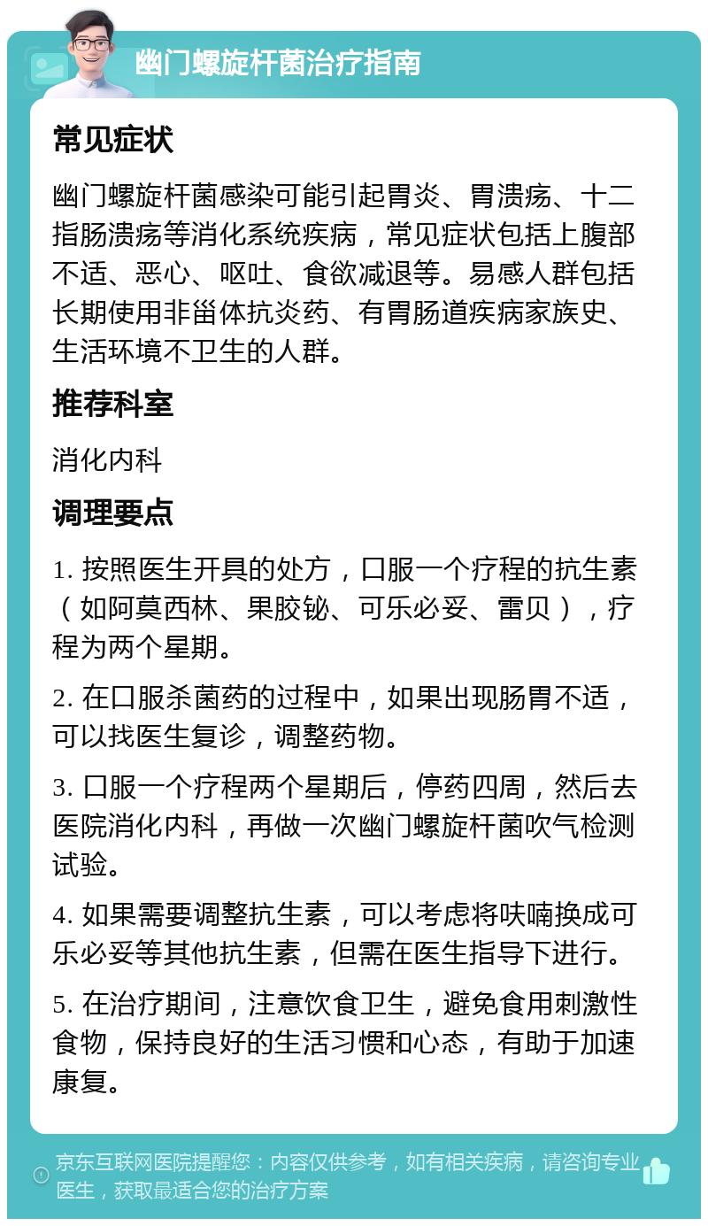 幽门螺旋杆菌治疗指南 常见症状 幽门螺旋杆菌感染可能引起胃炎、胃溃疡、十二指肠溃疡等消化系统疾病，常见症状包括上腹部不适、恶心、呕吐、食欲减退等。易感人群包括长期使用非甾体抗炎药、有胃肠道疾病家族史、生活环境不卫生的人群。 推荐科室 消化内科 调理要点 1. 按照医生开具的处方，口服一个疗程的抗生素（如阿莫西林、果胶铋、可乐必妥、雷贝），疗程为两个星期。 2. 在口服杀菌药的过程中，如果出现肠胃不适，可以找医生复诊，调整药物。 3. 口服一个疗程两个星期后，停药四周，然后去医院消化内科，再做一次幽门螺旋杆菌吹气检测试验。 4. 如果需要调整抗生素，可以考虑将呋喃换成可乐必妥等其他抗生素，但需在医生指导下进行。 5. 在治疗期间，注意饮食卫生，避免食用刺激性食物，保持良好的生活习惯和心态，有助于加速康复。