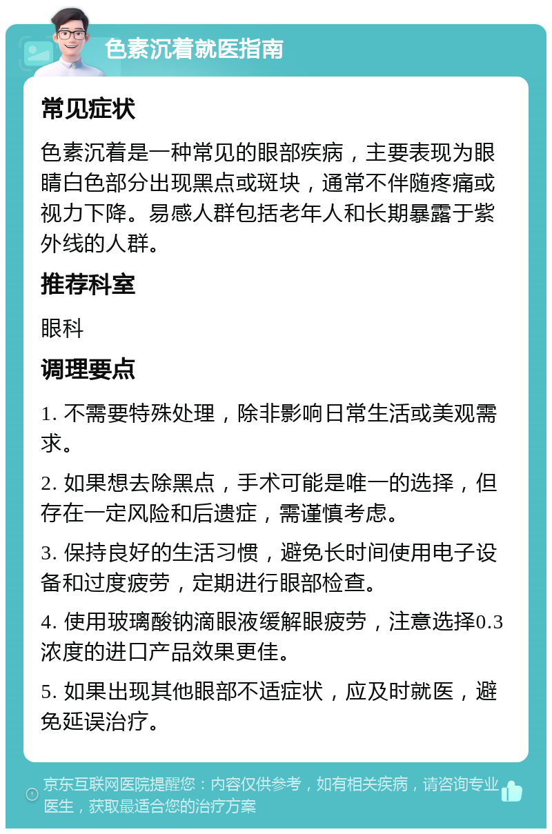 色素沉着就医指南 常见症状 色素沉着是一种常见的眼部疾病，主要表现为眼睛白色部分出现黑点或斑块，通常不伴随疼痛或视力下降。易感人群包括老年人和长期暴露于紫外线的人群。 推荐科室 眼科 调理要点 1. 不需要特殊处理，除非影响日常生活或美观需求。 2. 如果想去除黑点，手术可能是唯一的选择，但存在一定风险和后遗症，需谨慎考虑。 3. 保持良好的生活习惯，避免长时间使用电子设备和过度疲劳，定期进行眼部检查。 4. 使用玻璃酸钠滴眼液缓解眼疲劳，注意选择0.3浓度的进口产品效果更佳。 5. 如果出现其他眼部不适症状，应及时就医，避免延误治疗。