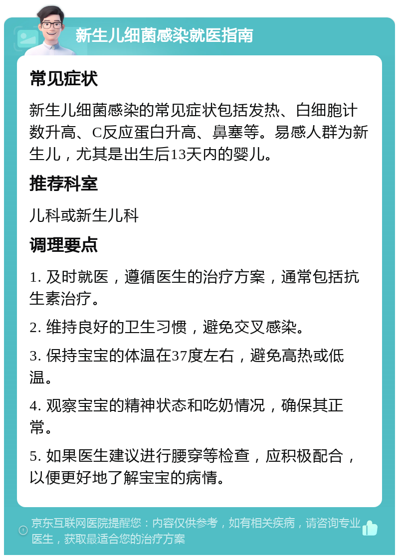 新生儿细菌感染就医指南 常见症状 新生儿细菌感染的常见症状包括发热、白细胞计数升高、C反应蛋白升高、鼻塞等。易感人群为新生儿，尤其是出生后13天内的婴儿。 推荐科室 儿科或新生儿科 调理要点 1. 及时就医，遵循医生的治疗方案，通常包括抗生素治疗。 2. 维持良好的卫生习惯，避免交叉感染。 3. 保持宝宝的体温在37度左右，避免高热或低温。 4. 观察宝宝的精神状态和吃奶情况，确保其正常。 5. 如果医生建议进行腰穿等检查，应积极配合，以便更好地了解宝宝的病情。