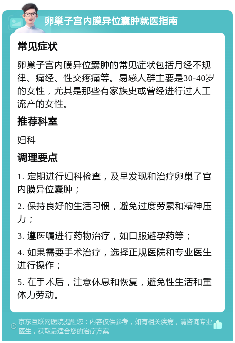 卵巢子宫内膜异位囊肿就医指南 常见症状 卵巢子宫内膜异位囊肿的常见症状包括月经不规律、痛经、性交疼痛等。易感人群主要是30-40岁的女性，尤其是那些有家族史或曾经进行过人工流产的女性。 推荐科室 妇科 调理要点 1. 定期进行妇科检查，及早发现和治疗卵巢子宫内膜异位囊肿； 2. 保持良好的生活习惯，避免过度劳累和精神压力； 3. 遵医嘱进行药物治疗，如口服避孕药等； 4. 如果需要手术治疗，选择正规医院和专业医生进行操作； 5. 在手术后，注意休息和恢复，避免性生活和重体力劳动。