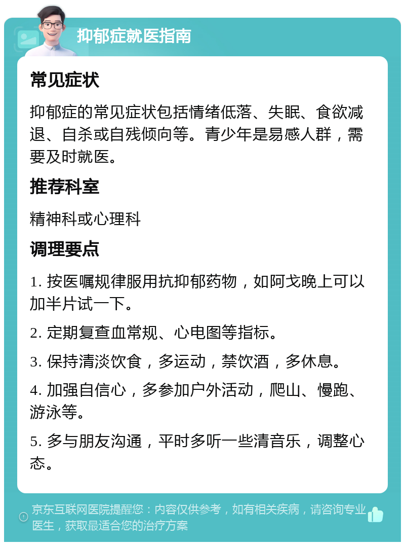 抑郁症就医指南 常见症状 抑郁症的常见症状包括情绪低落、失眠、食欲减退、自杀或自残倾向等。青少年是易感人群，需要及时就医。 推荐科室 精神科或心理科 调理要点 1. 按医嘱规律服用抗抑郁药物，如阿戈晚上可以加半片试一下。 2. 定期复查血常规、心电图等指标。 3. 保持清淡饮食，多运动，禁饮酒，多休息。 4. 加强自信心，多参加户外活动，爬山、慢跑、游泳等。 5. 多与朋友沟通，平时多听一些清音乐，调整心态。