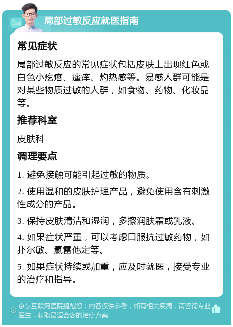 局部过敏反应就医指南 常见症状 局部过敏反应的常见症状包括皮肤上出现红色或白色小疙瘩、瘙痒、灼热感等。易感人群可能是对某些物质过敏的人群，如食物、药物、化妆品等。 推荐科室 皮肤科 调理要点 1. 避免接触可能引起过敏的物质。 2. 使用温和的皮肤护理产品，避免使用含有刺激性成分的产品。 3. 保持皮肤清洁和湿润，多擦润肤霜或乳液。 4. 如果症状严重，可以考虑口服抗过敏药物，如扑尔敏、氯雷他定等。 5. 如果症状持续或加重，应及时就医，接受专业的治疗和指导。