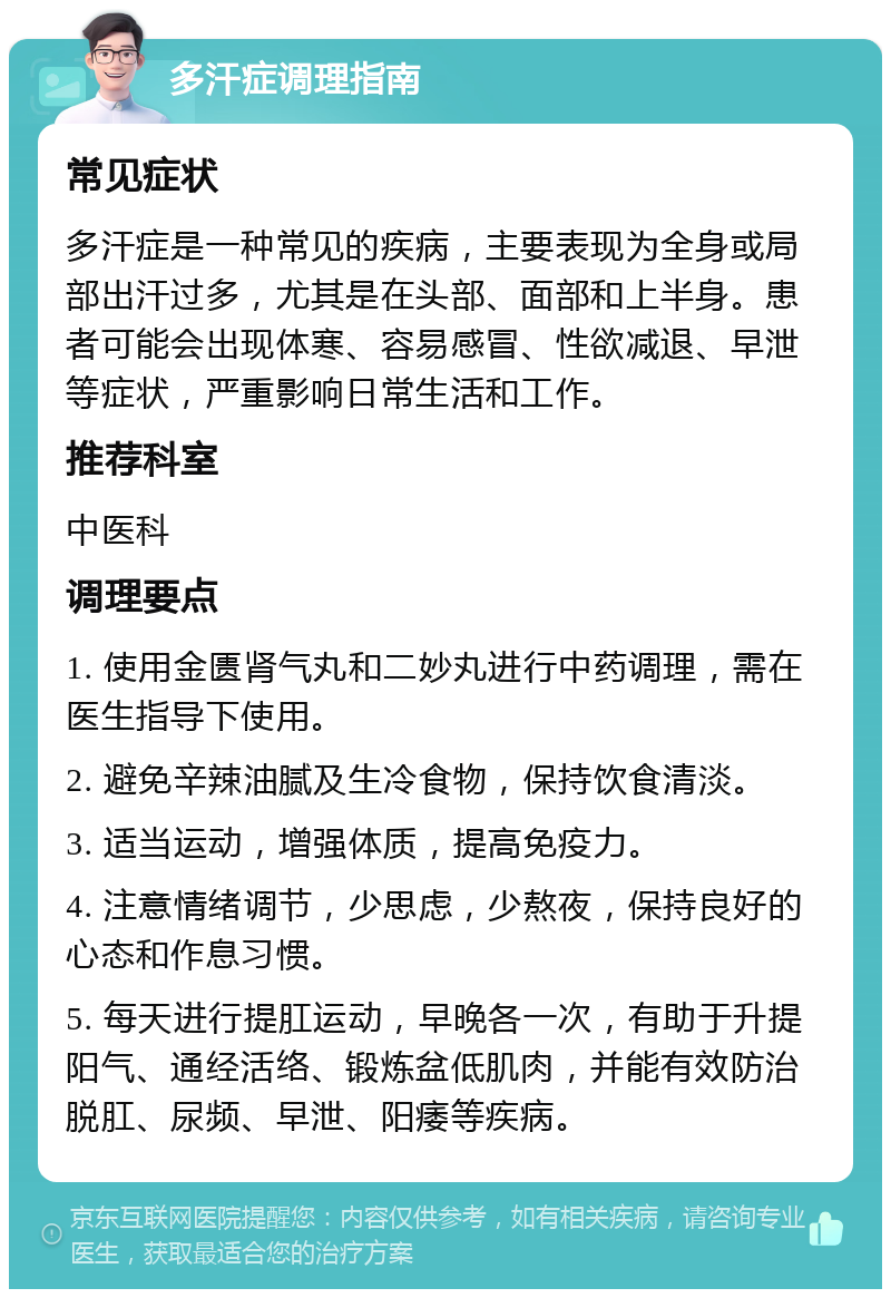 多汗症调理指南 常见症状 多汗症是一种常见的疾病，主要表现为全身或局部出汗过多，尤其是在头部、面部和上半身。患者可能会出现体寒、容易感冒、性欲减退、早泄等症状，严重影响日常生活和工作。 推荐科室 中医科 调理要点 1. 使用金匮肾气丸和二妙丸进行中药调理，需在医生指导下使用。 2. 避免辛辣油腻及生冷食物，保持饮食清淡。 3. 适当运动，增强体质，提高免疫力。 4. 注意情绪调节，少思虑，少熬夜，保持良好的心态和作息习惯。 5. 每天进行提肛运动，早晚各一次，有助于升提阳气、通经活络、锻炼盆低肌肉，并能有效防治脱肛、尿频、早泄、阳痿等疾病。