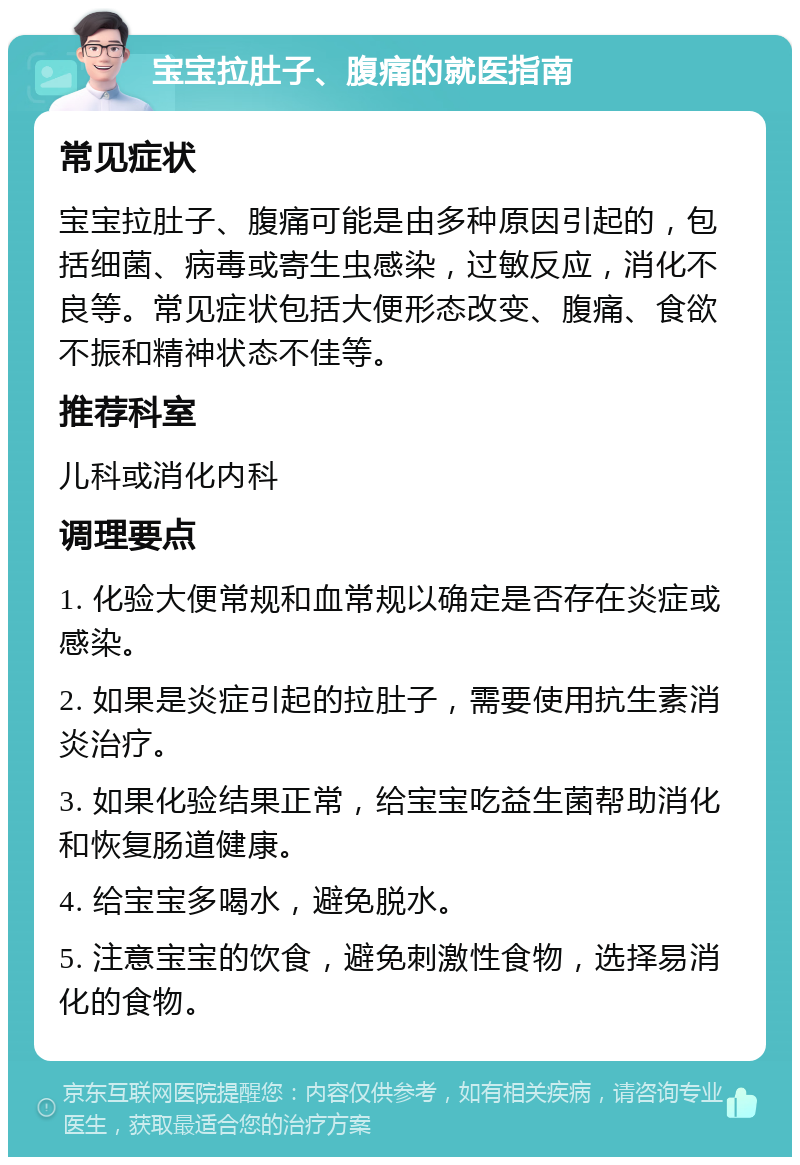 宝宝拉肚子、腹痛的就医指南 常见症状 宝宝拉肚子、腹痛可能是由多种原因引起的，包括细菌、病毒或寄生虫感染，过敏反应，消化不良等。常见症状包括大便形态改变、腹痛、食欲不振和精神状态不佳等。 推荐科室 儿科或消化内科 调理要点 1. 化验大便常规和血常规以确定是否存在炎症或感染。 2. 如果是炎症引起的拉肚子，需要使用抗生素消炎治疗。 3. 如果化验结果正常，给宝宝吃益生菌帮助消化和恢复肠道健康。 4. 给宝宝多喝水，避免脱水。 5. 注意宝宝的饮食，避免刺激性食物，选择易消化的食物。