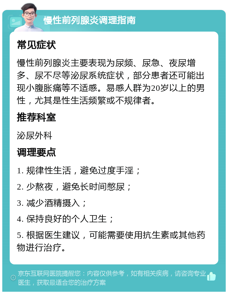 慢性前列腺炎调理指南 常见症状 慢性前列腺炎主要表现为尿频、尿急、夜尿增多、尿不尽等泌尿系统症状，部分患者还可能出现小腹胀痛等不适感。易感人群为20岁以上的男性，尤其是性生活频繁或不规律者。 推荐科室 泌尿外科 调理要点 1. 规律性生活，避免过度手淫； 2. 少熬夜，避免长时间憋尿； 3. 减少酒精摄入； 4. 保持良好的个人卫生； 5. 根据医生建议，可能需要使用抗生素或其他药物进行治疗。