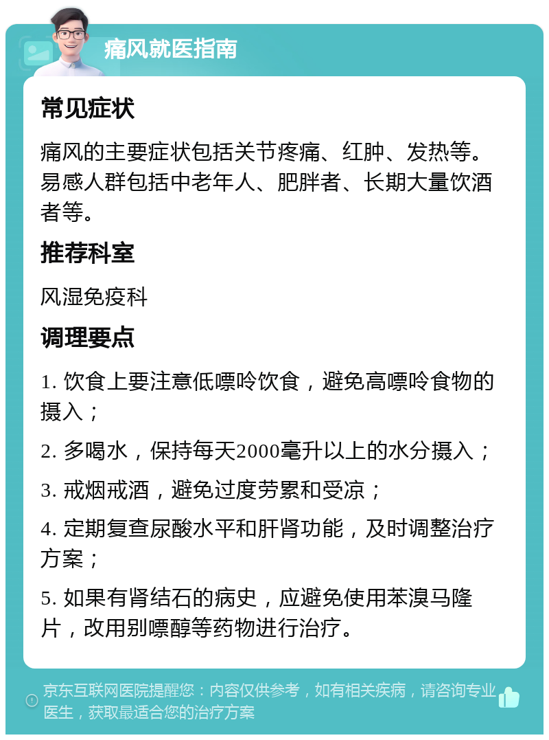 痛风就医指南 常见症状 痛风的主要症状包括关节疼痛、红肿、发热等。易感人群包括中老年人、肥胖者、长期大量饮酒者等。 推荐科室 风湿免疫科 调理要点 1. 饮食上要注意低嘌呤饮食，避免高嘌呤食物的摄入； 2. 多喝水，保持每天2000毫升以上的水分摄入； 3. 戒烟戒酒，避免过度劳累和受凉； 4. 定期复查尿酸水平和肝肾功能，及时调整治疗方案； 5. 如果有肾结石的病史，应避免使用苯溴马隆片，改用别嘌醇等药物进行治疗。