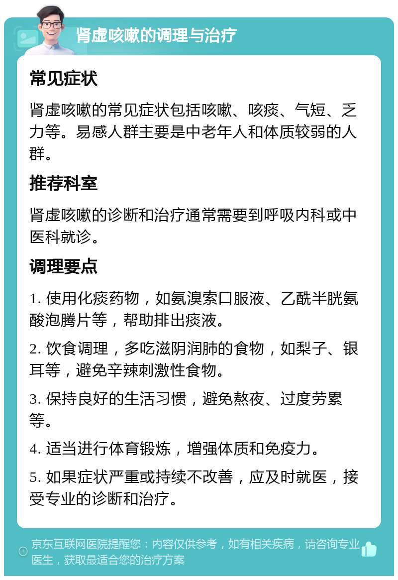 肾虚咳嗽的调理与治疗 常见症状 肾虚咳嗽的常见症状包括咳嗽、咳痰、气短、乏力等。易感人群主要是中老年人和体质较弱的人群。 推荐科室 肾虚咳嗽的诊断和治疗通常需要到呼吸内科或中医科就诊。 调理要点 1. 使用化痰药物，如氨溴索口服液、乙酰半胱氨酸泡腾片等，帮助排出痰液。 2. 饮食调理，多吃滋阴润肺的食物，如梨子、银耳等，避免辛辣刺激性食物。 3. 保持良好的生活习惯，避免熬夜、过度劳累等。 4. 适当进行体育锻炼，增强体质和免疫力。 5. 如果症状严重或持续不改善，应及时就医，接受专业的诊断和治疗。