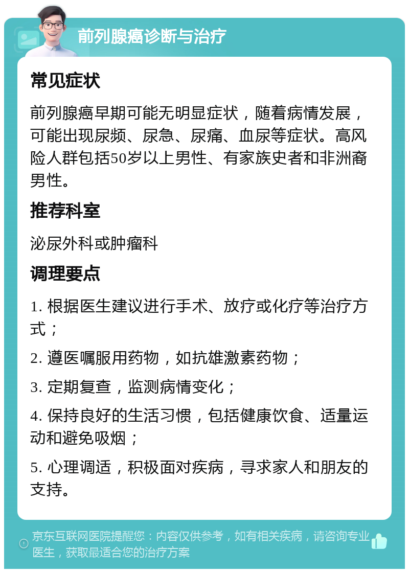 前列腺癌诊断与治疗 常见症状 前列腺癌早期可能无明显症状，随着病情发展，可能出现尿频、尿急、尿痛、血尿等症状。高风险人群包括50岁以上男性、有家族史者和非洲裔男性。 推荐科室 泌尿外科或肿瘤科 调理要点 1. 根据医生建议进行手术、放疗或化疗等治疗方式； 2. 遵医嘱服用药物，如抗雄激素药物； 3. 定期复查，监测病情变化； 4. 保持良好的生活习惯，包括健康饮食、适量运动和避免吸烟； 5. 心理调适，积极面对疾病，寻求家人和朋友的支持。