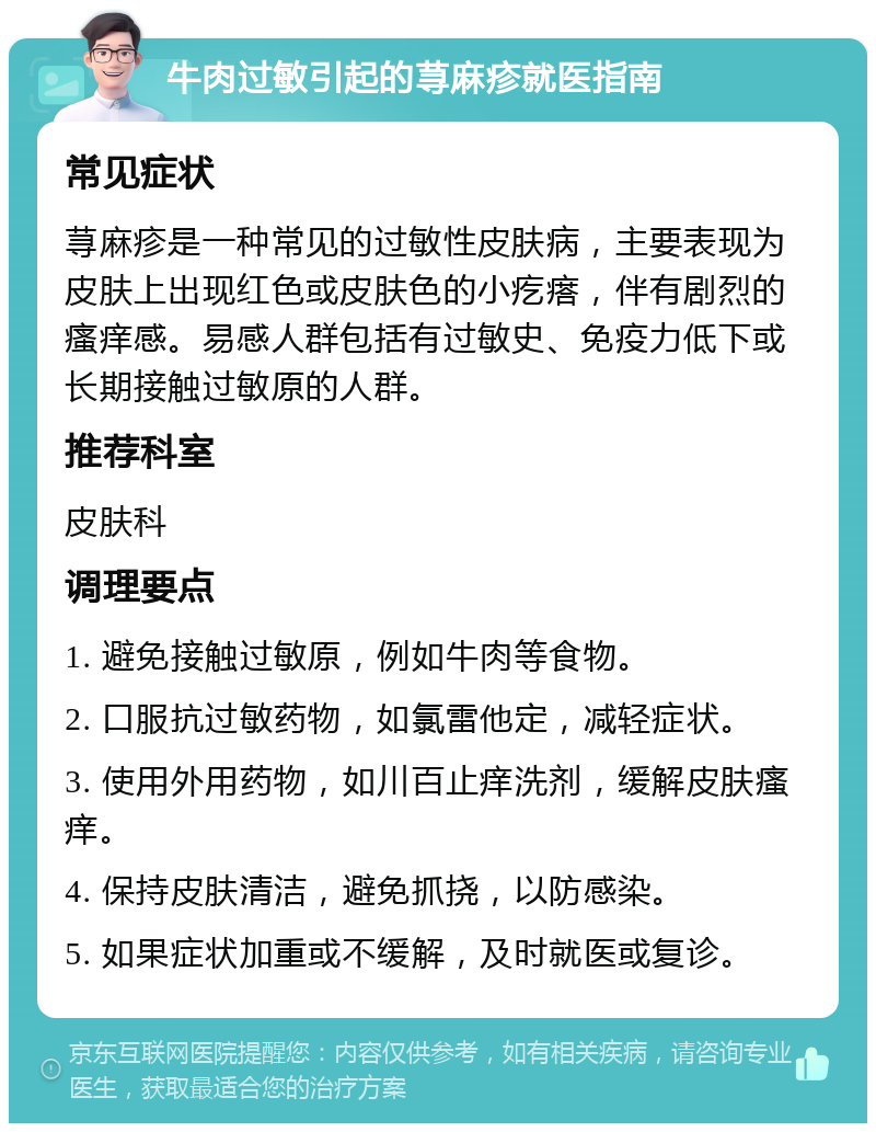 牛肉过敏引起的荨麻疹就医指南 常见症状 荨麻疹是一种常见的过敏性皮肤病，主要表现为皮肤上出现红色或皮肤色的小疙瘩，伴有剧烈的瘙痒感。易感人群包括有过敏史、免疫力低下或长期接触过敏原的人群。 推荐科室 皮肤科 调理要点 1. 避免接触过敏原，例如牛肉等食物。 2. 口服抗过敏药物，如氯雷他定，减轻症状。 3. 使用外用药物，如川百止痒洗剂，缓解皮肤瘙痒。 4. 保持皮肤清洁，避免抓挠，以防感染。 5. 如果症状加重或不缓解，及时就医或复诊。