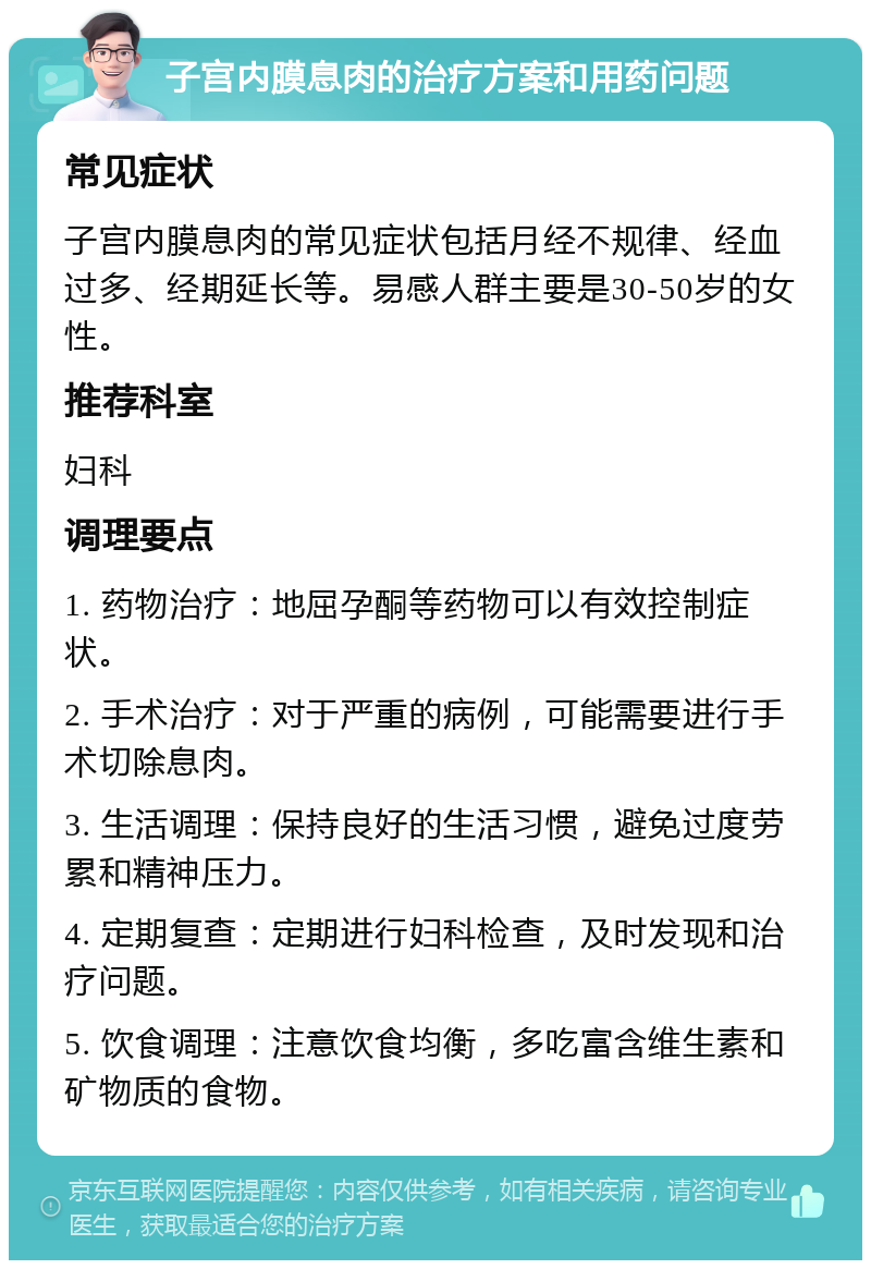 子宫内膜息肉的治疗方案和用药问题 常见症状 子宫内膜息肉的常见症状包括月经不规律、经血过多、经期延长等。易感人群主要是30-50岁的女性。 推荐科室 妇科 调理要点 1. 药物治疗：地屈孕酮等药物可以有效控制症状。 2. 手术治疗：对于严重的病例，可能需要进行手术切除息肉。 3. 生活调理：保持良好的生活习惯，避免过度劳累和精神压力。 4. 定期复查：定期进行妇科检查，及时发现和治疗问题。 5. 饮食调理：注意饮食均衡，多吃富含维生素和矿物质的食物。