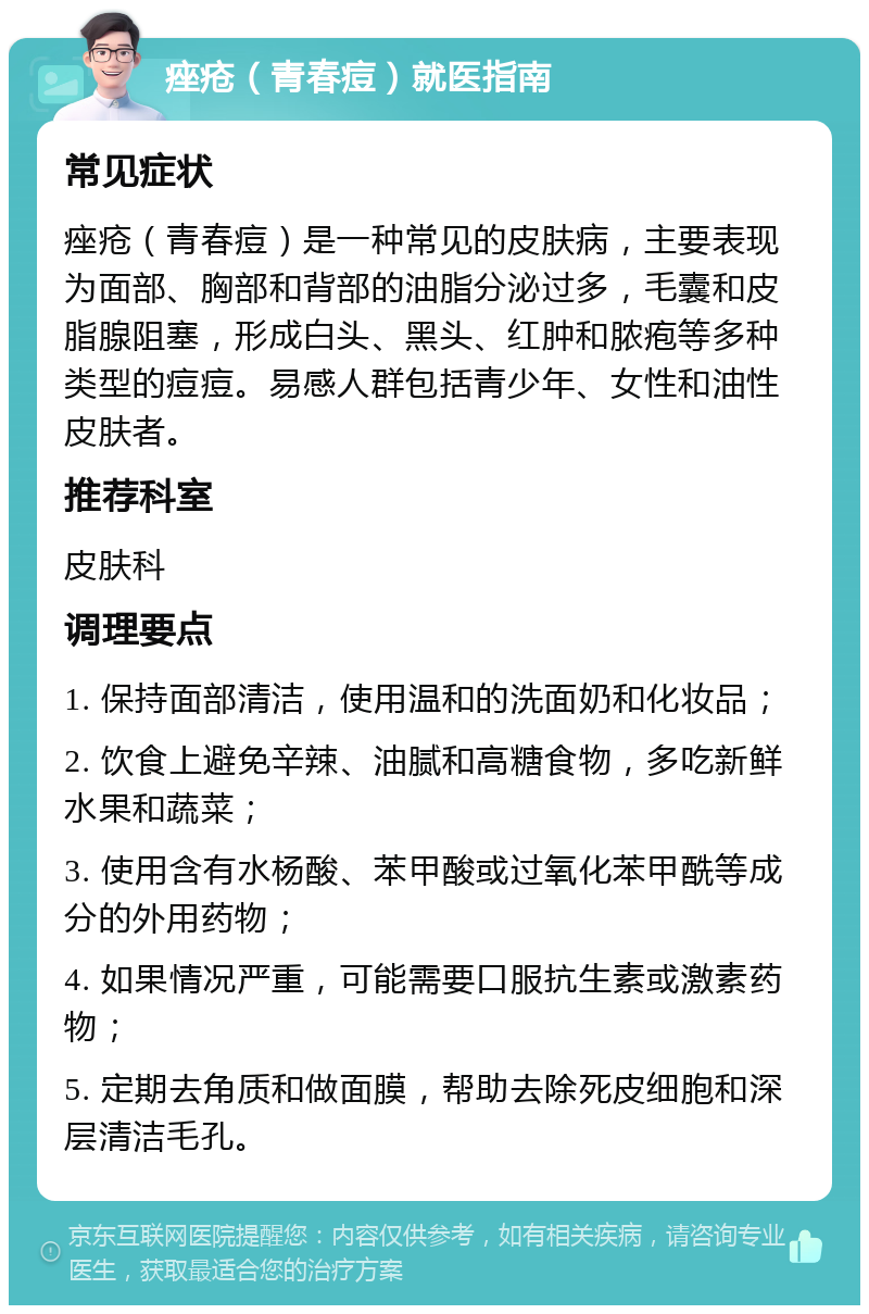 痤疮（青春痘）就医指南 常见症状 痤疮（青春痘）是一种常见的皮肤病，主要表现为面部、胸部和背部的油脂分泌过多，毛囊和皮脂腺阻塞，形成白头、黑头、红肿和脓疱等多种类型的痘痘。易感人群包括青少年、女性和油性皮肤者。 推荐科室 皮肤科 调理要点 1. 保持面部清洁，使用温和的洗面奶和化妆品； 2. 饮食上避免辛辣、油腻和高糖食物，多吃新鲜水果和蔬菜； 3. 使用含有水杨酸、苯甲酸或过氧化苯甲酰等成分的外用药物； 4. 如果情况严重，可能需要口服抗生素或激素药物； 5. 定期去角质和做面膜，帮助去除死皮细胞和深层清洁毛孔。