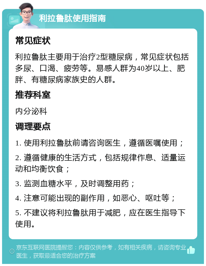 利拉鲁肽使用指南 常见症状 利拉鲁肽主要用于治疗2型糖尿病，常见症状包括多尿、口渴、疲劳等。易感人群为40岁以上、肥胖、有糖尿病家族史的人群。 推荐科室 内分泌科 调理要点 1. 使用利拉鲁肽前请咨询医生，遵循医嘱使用； 2. 遵循健康的生活方式，包括规律作息、适量运动和均衡饮食； 3. 监测血糖水平，及时调整用药； 4. 注意可能出现的副作用，如恶心、呕吐等； 5. 不建议将利拉鲁肽用于减肥，应在医生指导下使用。