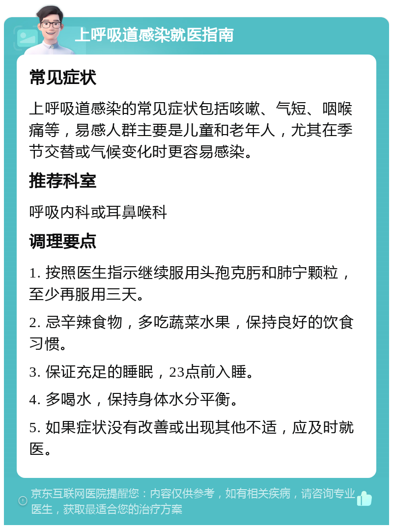 上呼吸道感染就医指南 常见症状 上呼吸道感染的常见症状包括咳嗽、气短、咽喉痛等，易感人群主要是儿童和老年人，尤其在季节交替或气候变化时更容易感染。 推荐科室 呼吸内科或耳鼻喉科 调理要点 1. 按照医生指示继续服用头孢克肟和肺宁颗粒，至少再服用三天。 2. 忌辛辣食物，多吃蔬菜水果，保持良好的饮食习惯。 3. 保证充足的睡眠，23点前入睡。 4. 多喝水，保持身体水分平衡。 5. 如果症状没有改善或出现其他不适，应及时就医。