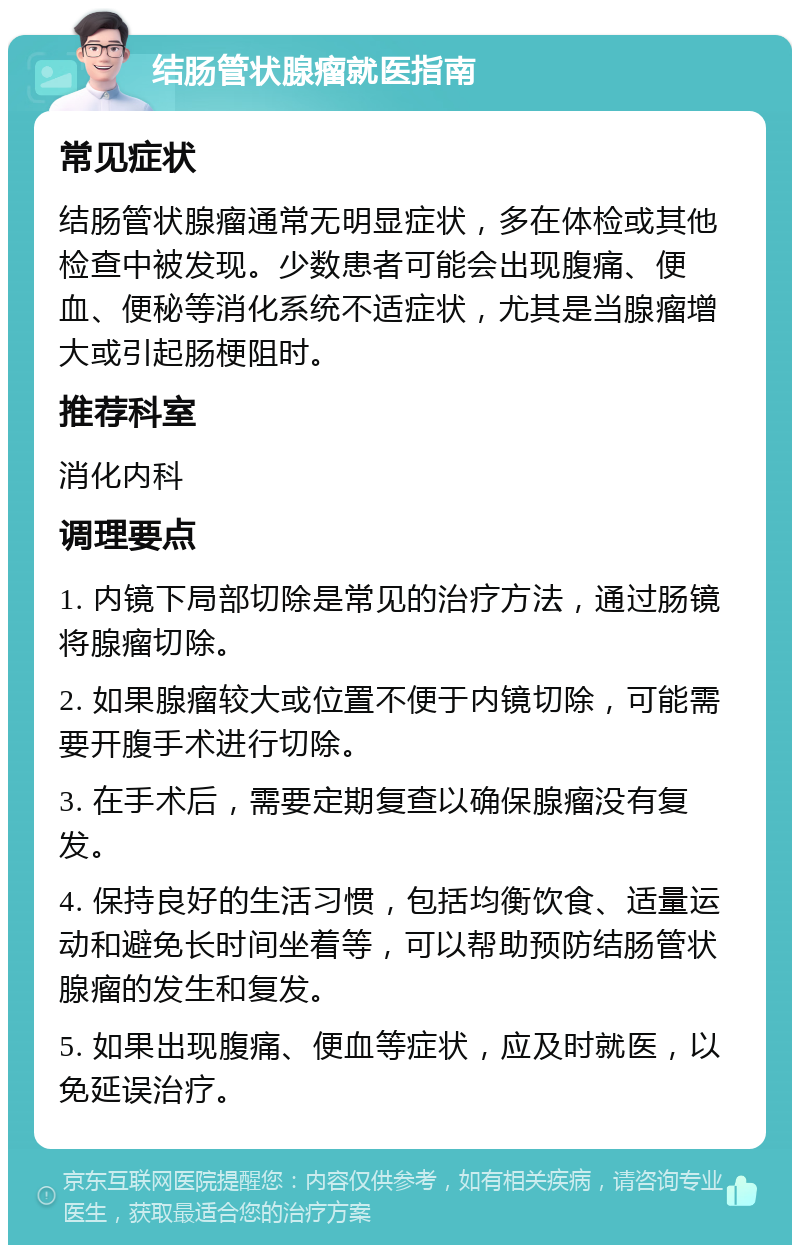 结肠管状腺瘤就医指南 常见症状 结肠管状腺瘤通常无明显症状，多在体检或其他检查中被发现。少数患者可能会出现腹痛、便血、便秘等消化系统不适症状，尤其是当腺瘤增大或引起肠梗阻时。 推荐科室 消化内科 调理要点 1. 内镜下局部切除是常见的治疗方法，通过肠镜将腺瘤切除。 2. 如果腺瘤较大或位置不便于内镜切除，可能需要开腹手术进行切除。 3. 在手术后，需要定期复查以确保腺瘤没有复发。 4. 保持良好的生活习惯，包括均衡饮食、适量运动和避免长时间坐着等，可以帮助预防结肠管状腺瘤的发生和复发。 5. 如果出现腹痛、便血等症状，应及时就医，以免延误治疗。